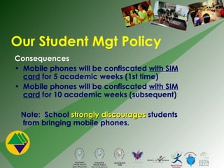 Consequences Mobile phones will be confiscated  with SIM card  for 5 academic weeks (1st time) Mobile phones will be confiscated  with SIM card  for 10 academic weeks (subsequent) Note:  School  strongly discourages  students from bringing mobile phones. Our Student Mgt Policy 