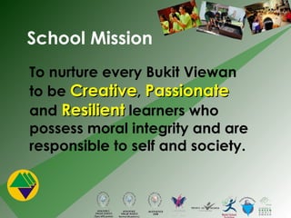 School Mission To nurture every Bukit Viewan to be  Creative ,  Passionate  and  Resilient  learners who possess moral integrity and are responsible to self and society. 