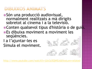Dibuixos animats Són una producció audiovisual, normalment realitzats a mà dirigits sobretot al cinema i a la televisió. Conten qualsevol tipus d'història o de guió. Es dibuixa moviment a moviment les seqüències. I a l’ajuntar-les es Simula el moviment. http://www.youtube.com/watch?v=jUn3z5QW0Js&feature=related