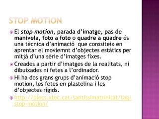 Stop motion El stop motion, parada d’imatge, pas de manivela,foto a foto o quadre a quadre és una tècnica d’animació  que conssiteix en aprentar el moviemnt d’objectes estàtics per mitjà d’una sèrie d’imatges fixes. Creades a partir d’imatges de la realitats, ni dibuixades ni fetes a l’ordinador. Hi ha dos grans grups d’animació stop motion, les fetes en plastelina i les d’objectes rígids. http://blocs.xtec.cat/santissimatrinitat/tag/stop-motion/