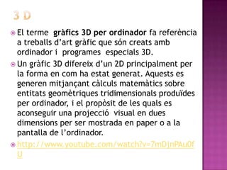 3 DEl terme  gràfics 3D per ordinador fa referència a treballs d’art gràfic que són creats amb ordinador i  programes  especials 3D. Un gràfic 3D difereix d’un 2D principalment per la forma en com ha estat generat. Aquests es generen mitjançant càlculs matemàtics sobre entitats geomètriques tridimensionals produïdes per ordinador, i el propòsit de les quals es aconseguir una projecció  visual en dues dimensions per ser mostrada en paper o a la pantalla de l’ordinador. http://www.youtube.com/watch?v=7mDjnPAu0fU