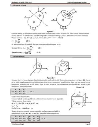 Mechanics of Solids (NME-302) Principal Stresses and Strains 
Yatin Kumar Singh Page 1 
2.1 Stress at a Point: 
Figure 2.1 
Consider a body in equilibrium under point and traction loads as shown in figure 2.1. After cutting the body along 
section AA, take an infinitesimal area ΔA lying on the surface consisting a point C. The interaction force between 
the cut sections 1 & 2, through ΔA is ΔF. Stress at the point C can be defined, 
ΔF is resolved into ΔFn and ΔFs that are acting normal and tangent to ΔA. 
2.2 Stress Tensor: 
Figure 2.2 
Consider the free body diagram of an infinitesimally small cube inside the continuum as shown in figure 2.2. Stress 
on an arbitrary plane can be resolved into two shear stress components parallel to the plane and one normal stress 
component perpendicular to the plane. Thus, stresses acting on the cube can be represented as a second order 
tensor with nine components. 
Is stress tensor symmetric? 
Consider a body under equilibrium with simple shear as shown in figure 2.3. 
Taking moment about z axis, 
Similarly, τxz = τzx and τyz = τzy 
Hence, the stress tensor is symmetric and it can be represented with six 
components, σxx ,σyy, σzz , τxy, τxz and τyz , instead of nine components. 
Figure 2.3