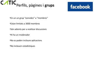 Perfils, pàgines i grups

•En un un grup “convides” a “membres”

•Estan limitats a 3000 membres

•Són adients per a realitzar discussions

•Hi ha un moderador

•No es poden incloure aplicacions

•No inclouen estadístiques
 