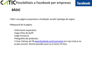 Possibilitats a Facebook per empreses

  BÀSIC

• Obrir una pàgina corporativa a Facebook: Escollir tipologia de negoci

•Adequació de la pàgina

     •Informació corporativa
     •Logo /Foto de perfil
     •Logo miniatura
     •Fotografies de productes
     • Crear l’adreça de FB www.facebook.com/username (un cop creat ja no
     es pot canviar). Només possible quan ja es tenen 25 fans
 