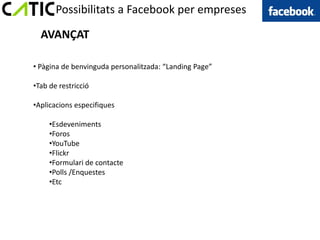 Possibilitats a Facebook per empreses

  AVANÇAT

• Pàgina de benvinguda personalitzada: “Landing Page”

•Tab de restricció

•Aplicacions especifiques

     •Esdeveniments
     •Foros
     •YouTube
     •Flickr
     •Formulari de contacte
     •Polls /Enquestes
     •Etc
 