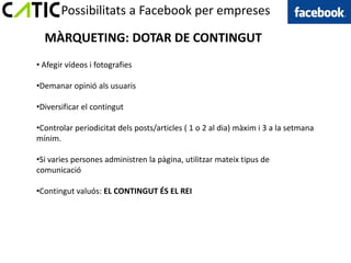 Possibilitats a Facebook per empreses

  MÀRQUETING: DOTAR DE CONTINGUT
• Afegir vídeos i fotografies

•Demanar opinió als usuaris

•Diversificar el contingut

•Controlar periodicitat dels posts/articles ( 1 o 2 al dia) màxim i 3 a la setmana
mínim.

•Si varies persones administren la pàgina, utilitzar mateix tipus de
comunicació

•Contingut valuós: EL CONTINGUT ÉS EL REI
 