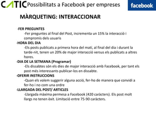 Possibilitats a Facebook per empreses

  MÀRQUETING: INTERACCIONAR
 -FER PREGUNTES
     -Fer preguntes al final del Post, incrementa un 15% la interacció i
     compromís dels usuaris
-HORA DEL DIA
     -Els posts publicats a primera hora del matí, al final del dia i durant la
     tarde-nit, tenen un 20% de major interacció versus els publicats a altres
     hores.
-DIA DE LA SETMANA (Programar)
     -Els dissabtes són els dies de major interacció amb Facebook, per tant els
     post més interessants publicar-los en dissabte.
-OFERIR INSTRUCCIONS
     -Quan els volem suggerir alguna acció, fer-ho de manera que convidi a
     fer-ho i no com una ordre
-LLARGADA DEL POST/ ARTíCLES
     -Llargada màxima permesa a Facebook (420 caràcters). Els post molt
     llargs no tenen èxit. Limitació entre 75-90 caràcters.
 