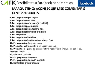 Possibilitats a Facebook per empreses
  MÀRQUETING: ACONSEGUIR MÉS COMENTARIS
  FENT PREGUNTES
1. Fer preguntes específiques
2. Fer preguntes tancades
3. Fer preguntes oportunes (actualitat)
4. Fer preguntes polèmiques
5. Fer preguntes de vertader o fals
6. Fer preguntes sobre una fotografia
7. Fer enquestes
8. Fer preguntes divertides
9. Fer preguntes directes a determinats fans
10. Fer preguntes de preferència
11. Preguntar qui va acudir a un esdeveniment
12. Preguntar a aquells que van acudir a l'esdeveniment quin va ser el seu
moment favorit
13. Demanar consells
14. Fer preguntes humanes
15. Fer preguntes d'elecció múltiple
16. Contestar i prestar atenció
 