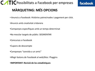Possibilitats a Facebook per empreses

  MÀRQUETING: MÉS OPCIONS
• Anuncis a Facebook: Històries patrocinades i pagament per click.

•Anuncis amb creativitat cridanera

•Campanyes específiques amb un temps determinat

•No mesclar targets de públic: SEGMENTAR

•Concursos a Facebook

•Cupons de descompte

•Campanyes “convida a un amic”

•Afegir botons de Facebook al web/bloc: Pluggins

•IMPORTANT: Revisió de les estadístiques
 
