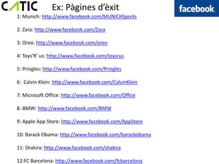 Ex: Pàgines d’èxit
1: Munich: http://www.facebook.com/MUNICHSports

2: Zara: http://www.facebook.com/Zara

3: Oreo: http://www.facebook.com/oreo

4: Toys’R’ us: http://www.facebook.com/toysrus

5: Pringles: http://www.facebook.com/Pringles

6: Calvin Klein: http://www.facebook.com/CalvinKlein

7: Microsoft Office: http://www.facebook.com/Office

8.-BMW: http://www.facebook.com/BMW

9: Apple App Store: http://www.facebook.com/AppStore

10: Barack Obama: http://www.facebook.com/barackobama

11: Shakira: http://www.facebook.com/shakira

12:FC Barcelona: http://www.facebook.com/fcbarcelona
 