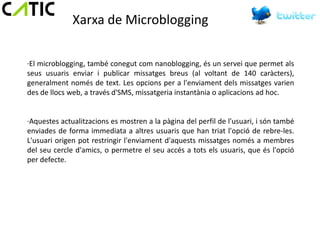 Xarxa de Microblogging

·El microblogging, també conegut com nanoblogging, és un servei que permet als
seus usuaris enviar i publicar missatges breus (al voltant de 140 caràcters),
generalment només de text. Les opcions per a l'enviament dels missatges varien
des de llocs web, a través d'SMS, missatgeria instantània o aplicacions ad hoc.


·Aquestes actualitzacions es mostren a la pàgina del perfil de l'usuari, i són també
enviades de forma immediata a altres usuaris que han triat l'opció de rebre-les.
L'usuari origen pot restringir l'enviament d'aquests missatges només a membres
del seu cercle d'amics, o permetre el seu accés a tots els usuaris, que és l'opció
per defecte.
 