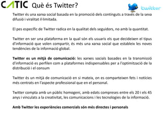 Què és Twitter?
Twitter és una xarxa social basada en la promoció dels continguts a través de la seva
difusió i viralitat il·limitada.

El pes específic de Twitter radica en la qualitat dels seguidors, no amb la quantitat.

Twitter en ser una plataforma en la qual són els usuaris els que decideixen el tipus
d'informació que volen compartir, és més una xarxa social que estableix les noves
tendències de la informació global.

Twitter es un mitjà de comunicació: les xarxes socials basades en la transmissió
d'informació es perfilen com a plataformes indispensables per a l'optimització de la
distribució i el consum

Twitter és un mitjà de comunicació en si mateix, on es comparteixen fets i notícies
més centrats en l'aspecte professional que en el personal.

Twitter compta amb un públic homogeni, amb edats compreses entre els 20 i els 45
anys i vinculats a la creativitat, les comunicacions i les tecnologies de la informació.

Amb Twitter les experiències comercials són més directes i personals
 