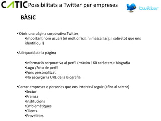 Possibilitats a Twitter per empreses

  BÀSIC

• Obrir una pàgina corporativa Twitter
     •Important nom usuari (ni molt difícil, ni massa llarg, i sobretot que ens
     identifiqui!)

•Adequació de la pàgina

     •Informació corporativa al perfil (màxim 160 caràcters): biografia
     •Logo /Foto de perfil
     •Fons personalitzat
     •No escurçar la URL de la Biografia

•Cercar empreses o persones que ens interessi seguir (afins al sector)
     •Sector
     •Premsa
     •Institucions
     •Emblemàtiques
     •Clients
     •Proveïdors
 