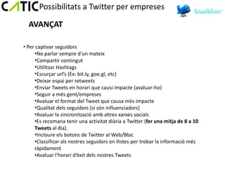 Possibilitats a Twitter per empreses

  AVANÇAT

• Per captivar seguidors
     •No parlar sempre d’un mateix
     •Compartir contingut
     •Utilitzar Hashtags
     •Escurçar url’s (Ex: bit.ly, goo.gl, etc)
     •Deixar espai per retweets
     •Enviar Tweets en horari que causi impacte (avaluar-ho)
     •Seguir a més gent/empreses
     •Avaluar el format del Tweet que causa més impacte
     •Qualitat dels seguidors (si són influenciadors)
     •Avaluar la sincronització amb altres xarxes socials
     •Es recomana tenir una activitat diària a Twitter (fer una mitja de 8 a 10
     Tweets al dia).
     •Incloure els botons de Twitter al Web/Bloc
     •Classificar als nostres seguidors en llistes per trobar la informació més
     ràpidament
     •Avaluar l’horari d’èxit dels nostres Tweets
 