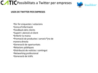 Possibilitats a Twitter per empreses

USOS DE TWITTER PER EMPRESES



 •Per fer enquestes i votacions
 •Cerca d’informació
 •Feedback dels clients
 •Suport i atenció al client
 •Enfortir la marca
 •Promoció de productes i serveis*(no de
 manera directa
 •Generació de oportunitats
 •Relacions públiques
 •Distribució de notícies i contingut
 •Networking professional
 •Generació de tràfic
 