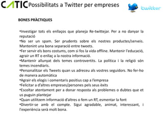 Possibilitats a Twitter per empreses

BONES PRÀCTIQUES

•Investigar tots els enllaços que planeja Re-twittejar. Per a no danyar la
reputació
•No ser un spam. Ser prudents sobre els nostres productes/serveis.
Mantenint una bona separació entre tweets.
•Fer servir els bons costums, com si fos la vida offline. Mantenir l'educació,
agrair un RT o enllaç a la nostra informació.
•Mantenir allunyat dels temes controvertits. La política i la religió són
temes incendiaris.
•Personalitzar els Tweets quan us adreceu als vostres seguidors. No fer-ho
de manera automàtica
•Agrair els elogis i comentaris positius cap a l’empresa
•Felicitar a d’altres empreses/persones pels seus èxits
•Escoltar atentament per a donar resposta als problemes o dubtes que et
us puguin plantejar
•Quan utilitzem informació d’altres o fem un RT, esmentar la font
•Divertir-se amb el compte. Sigui agradable, animat, interessant, i
l'experiència serà molt bona.
 
