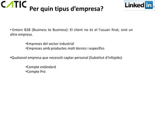 Per quin tipus d’empresa?

• Entorn B2B (Business to Business): El client no és el l’usuari final, sinó un
altre empresa.

         •Empreses del sector industrial
         •Empreses amb productes molt tècnics i específics

•Qualsevol empresa que necessiti captar personal (Substitut d’Infojobs)

         •Compte estàndard
         •Compte Pro
 