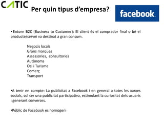 Per quin tipus d’empresa?

• Entorn B2C (Business to Customer): El client és el comprador final o bé el
producte/servei va destinat a gran consum.

          Negocis locals
          Grans marques
          Assessories, consultories
          Autònoms
          Oci i Turisme
          Comerç
          Transport


•A tenir en compte: La publicitat a Facebook i en general a totes les xarxes
socials, sol ser una publicitat participativa, estimulant la curiositat dels usuaris
i generant converses.

•Públic de Facebook es homogeni
 