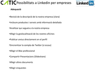 Possibilitats a Linkedin per empreses
 Adequació


•Revisió de la descripció de la nostra empresa (clara)

•Incloure productes i serveis amb informació detallada

•Analitzar qui segueix a la nostra empresa

•Afegir la geolocalització de les nostres oficines

•Publicar arxius directament en el perfil

•Sincronitzar la compta de Twitter (si escau)

•Afegir el Bloc professional

•Compartir Presentacions (Slideshare)

•Afegir altres documents

•Afegir enquestes
 