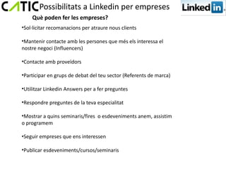 Possibilitats a Linkedin per empreses
    Què poden fer les empreses?
•Sol·licitar recomanacions per atraure nous clients

•Mantenir contacte amb les persones que més els interessa el
nostre negoci (Influencers)

•Contacte amb proveïdors

•Participar en grups de debat del teu sector (Referents de marca)

•Utilitzar Linkedin Answers per a fer preguntes

•Respondre preguntes de la teva especialitat

•Mostrar a quins seminaris/fires o esdeveniments anem, assistim
o programem

•Seguir empreses que ens interessen

•Publicar esdeveniments/cursos/seminaris
 