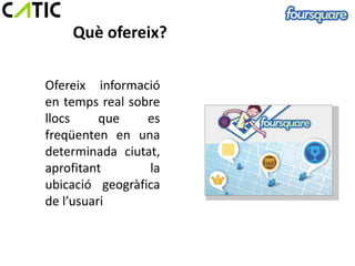 Què ofereix?

Ofereix informació
en temps real sobre
llocs     que    es
freqüenten en una
determinada ciutat,
aprofitant       la
ubicació geogràfica
de l’usuari
 