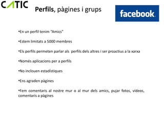 Perfils, pàgines i grups

•En un perfil tenim “Amics”

•Estem limitats a 5000 membres

•Els perfils permeten parlar als perfils dels altres i ser proactius a la xarxa

•Només aplicacions per a perfils

•No inclouen estadístiques

•Ens agraden pàgines

•Fem comentaris al nostre mur o al mur dels amics, pujar fotos, vídeos,
comentaris a pàgines
 
