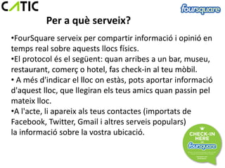 Per a què serveix?
•FourSquare serveix per compartir informació i opinió en
temps real sobre aquests llocs físics.
•El protocol és el següent: quan arribes a un bar, museu,
restaurant, comerç o hotel, fas check-in al teu mòbil.
• A més d'indicar el lloc on estàs, pots aportar informació
d'aquest lloc, que llegiran els teus amics quan passin pel
mateix lloc.
•A l'acte, li apareix als teus contactes (importats de
Facebook, Twitter, Gmail i altres serveis populars)
la informació sobre la vostra ubicació.
 