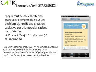 Exemple d’èxit STARBUCKS

 •Registrant-se en 5 cafeteries
 Starbucks diferents dels EUA es
 desbloqueja un Badge creat en
 exclusiva per a la popular cadena
 de cafeteries.
 •A l'usuari "Major" li rebaixen $ 1
 al Frapuccino.

“Las aplicaciones basadas en la geolocalización
son únicas en el sentido de que son la
intersección entre el mundo digital y la tienda
real” Lisa Passe (portavoz de Starbucks)
 