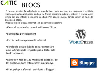 BLOCS
•El terme webloc fa referència a aquells llocs web en què les persones o entitats
responsables d'aquest posen en línia de forma periòdica, articles, notícies o textos sobre
temes del seu interès a manera de diari. Per aquest motiu, també reben el nom de
bitàcoles o blogs.
•Al conjunt dels blocs a Internet se li denomina blogosfera
 •Canal alternatiu de comunicació sense filtres

 •S’actualitza periòdicament

 •Escrits de forma personal i informal

 •S’inclou la possibilitat de deixar comentaris
 amb la finalitat de fer participar al lector i de
 fer-lo intervenir.

 •Existeixen més de 133 milions de bitàcoles, de
 les quals 5 milions estan escrits en espanyol

 •Principals plataformes: Wordpress, Blogger
 
