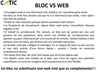 BLOC VS WEB
 • Una pàgina web té una informació més estàtica, no s'actualitza gaire sovint
 •Un bloc és molt més dinàmic pel que fa a la informació que conté, i més ràpid i
 més fàcil de publicar.
 • El bloc és més interactiu perquè admet comentaris dels lectors.
 • La freqüència de actualització: alguns blocs molt actius s'actualitzen diverses
 vegades al dia.
 • El treball en col·laboració: Per costum, un bloc pot ser portat per una sola
 persona (el seu propietari), però sovint rep infinitat de col·laboracions que
 aporten una gran informació per a la creació de les articles. També trobareu molts
 enllaços entre els blocs, que formen així una veritable comunitat.
 •La facilitat amb què s’afegeix el contingut: En la majoria de blocs es pot escriure
 el text dels articles d’una forma ràpida i senzilla i l’autor no necessita
 coneixements tècnics.
 • Els costos d’un bloc són molt més baixos que els d’una pàgina web
 • Els efectes estan més limitats en el bloc, que s’han de seguir unes plantilles
 específiques, en canvi en la pàgina web la programació es més flexible

Un bloc no substitueix una web sinó que es complementa!!!
 