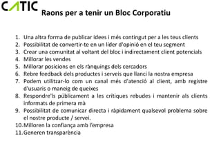 Raons per a tenir un Bloc Corporatiu

1. Una altra forma de publicar idees i més contingut per a les teus clients
2. Possibilitat de convertir-te en un líder d'opinió en el teu segment
3. Crear una comunitat al voltant del bloc i indirectament client potencials
4. Millorar les vendes
5. Millorar posicions en els rànquings dels cercadors
6. Rebre feedback dels productes i serveis que llanci la nostra empresa
7. Podem utilitzar-lo com un canal més d'atenció al client, amb registre
   d'usuaris o maneig de queixes
8. Respondre'ls públicament a les crítiques rebudes i mantenir als clients
   informats de primera mà
9. Possibilitat de comunicar directa i ràpidament qualsevol problema sobre
   el nostre producte / servei.
10.Milloren la confiança amb l’empresa
11.Generen transparència
 