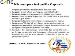 Més raons per a tenir un Bloc Corporatiu
1.   Perquè augmenta l'àrea de cobertura de la seva empresa.
2.   Perquè els usuaris valoren que l'empresa innovi a la Web 2.0.
3.   Perquè permet generar comunicació immediata amb els usuaris.
4.   Perquè li dóna un sentit de pertinença als clients, aspecte que aquests
     valoren de gran manera.
5.   Perquè permet donar a conèixer la seva marca a grups més massius.
6.   Perquè podrà "fidelitzar"als seus clients i transformar-los en captius.
7.   Perquè dóna la possibilitat de lliurar la informació de manera més informal
     i així generar més proximitat amb els seus clients
8.   I perquè un Bloc ben mantingut i actualitzat a diari permet diferenciar-se
     de la seva competència, sent innovadors en les noves tendències del
     mercat i adaptant-se als temps tecnològics que tenen a la Web 2.0 com a
     principal protagonista.


GENERAR CONTINGUT PER XARXES SOCIALS!!!!
 
