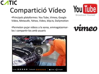 Compartició Vídeo
•Principals plataformes: You Tube, Vimeo, Google
Video, Metacafe, Yahoo, Video, blip.tv, Dailymotion

•Permeten pujar vídeos a la xarxa, emmagatzemar-
los i compartir-los amb usuaris
 
