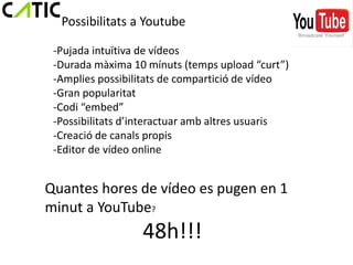 Possibilitats a Youtube

 -Pujada intuïtiva de vídeos
 -Durada màxima 10 mínuts (temps upload “curt”)
 -Amplies possibilitats de compartició de vídeo
 -Gran popularitat
 -Codi “embed”
 -Possibilitats d’interactuar amb altres usuaris
 -Creació de canals propis
 -Editor de vídeo online


Quantes hores de vídeo es pugen en 1
minut a YouTube?
                  48h!!!
 