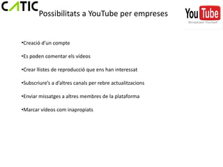 Possibilitats a YouTube per empreses


•Creació d’un compte

•Es poden comentar els vídeos

•Crear llistes de reproducció que ens han interessat

•Subscriure’s a d’altres canals per rebre actualitzacions

•Enviar missatges a altres membres de la plataforma

•Marcar vídeos com inapropiats
 