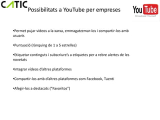 Possibilitats a YouTube per empreses


•Permet pujar vídeos a la xarxa, emmagatzemar-los i compartir-los amb
usuaris

•Puntuació (rànquing de 1 a 5 estrelles)

•Etiquetar continguts i subscriure’s a etiquetes per a rebre alertes de les
novetats

•Integrar vídeos d’altres plataformes

•Compartir-los amb d’altres plataformes com Facebook, Tuenti

•Afegir-los a destacats (”Favoritos”)
 