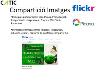 Compartició Imatges
•Principals plataformes: Flickr, Picasa, Photobucket,
Image Shack, ImageVenue, Zooomr, WebShots,
Panormio

•Permeten emmagatzemar imatges, fotografies,
dibuixos, gràfics, captures de pantalla i compartir-ho
 