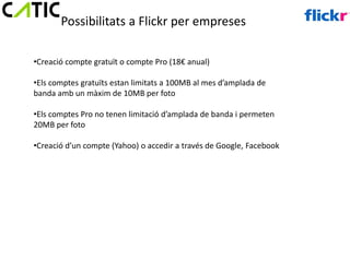 Possibilitats a Flickr per empreses

•Creació compte gratuït o compte Pro (18€ anual)

•Els comptes gratuïts estan limitats a 100MB al mes d’amplada de
banda amb un màxim de 10MB per foto

•Els comptes Pro no tenen limitació d’amplada de banda i permeten
20MB per foto

•Creació d’un compte (Yahoo) o accedir a través de Google, Facebook
 