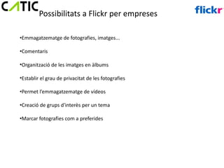 Possibilitats a Flickr per empreses

•Emmagatzematge de fotografies, imatges...

•Comentaris

•Organització de les imatges en àlbums

•Establir el grau de privacitat de les fotografies

•Permet l’emmagatzematge de vídeos

•Creació de grups d'interès per un tema

•Marcar fotografies com a preferides
 