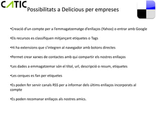 Possibilitats a Delicious per empreses


•Creació d’un compte per a l’emmagatzematge d’enllaços (Yahoo) o entrar amb Google

•Els recursos es classifiquen mitjançant etiquetes o Tags

•Hi ha extensions que s’integren al navegador amb botons directes

•Permet crear xarxes de contactes amb qui compartir els nostres enllaços

•Les dades a emmagatzemar són el títol, url, descripció o resum, etiquetes

•Les cerques es fan per etiquetes

•Es poden fer servir canals RSS per a informar dels últims enllaços incorporats al
compte

•Es poden recomanar enllaços als nostres amics.
 