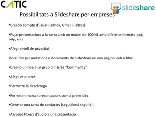Possibilitats a Slideshare per empreses
•Creació compte d’usuari (Yahoo, Gmail u altres)

•Pujar presentacions a la xarxa amb un màxim de 100Mb amb diferents formats (ppt,
odp, etc)

•Afegir nivell de privacitat

•Incrustar presentacions o documents de SlideShare en una pàgina web o bloc

•Crear o unir-se a un grup d’interès “Community”

•Afegir etiquetes

•Permetre la descàrrega

•Permeten marcar presentacions com a preferides

•Generar una xarxa de contactes (seguidors i seguits)

•Associar fitxers d'àudio a una presentació
 