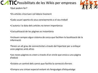 Possibilitats de les Wikis per empreses
•Què podem fer?

•Els articles s’escriuen col·labora tivament

•Cada usuari aporta els seus coneixements o el seu treball

•L'autoria i la data dels articles no tenen importància

•L’actualització de les pàgines es instantània

•Inclouen sempre algun sistema de cerca que faciliten la localització de la
informació

•Tenen un alt grau de connectivitat a través del hipertext per a enllaçar
unes pàgines amb altres

•Les noves pàgines es creen a través d’un vincle que envia a una pàgina
d’edició

•Existeix un control dels canvis que facilita la correcció d’errors

•S’empra una sintaxi especial evitant els llenguatges d’etiquetatge
 