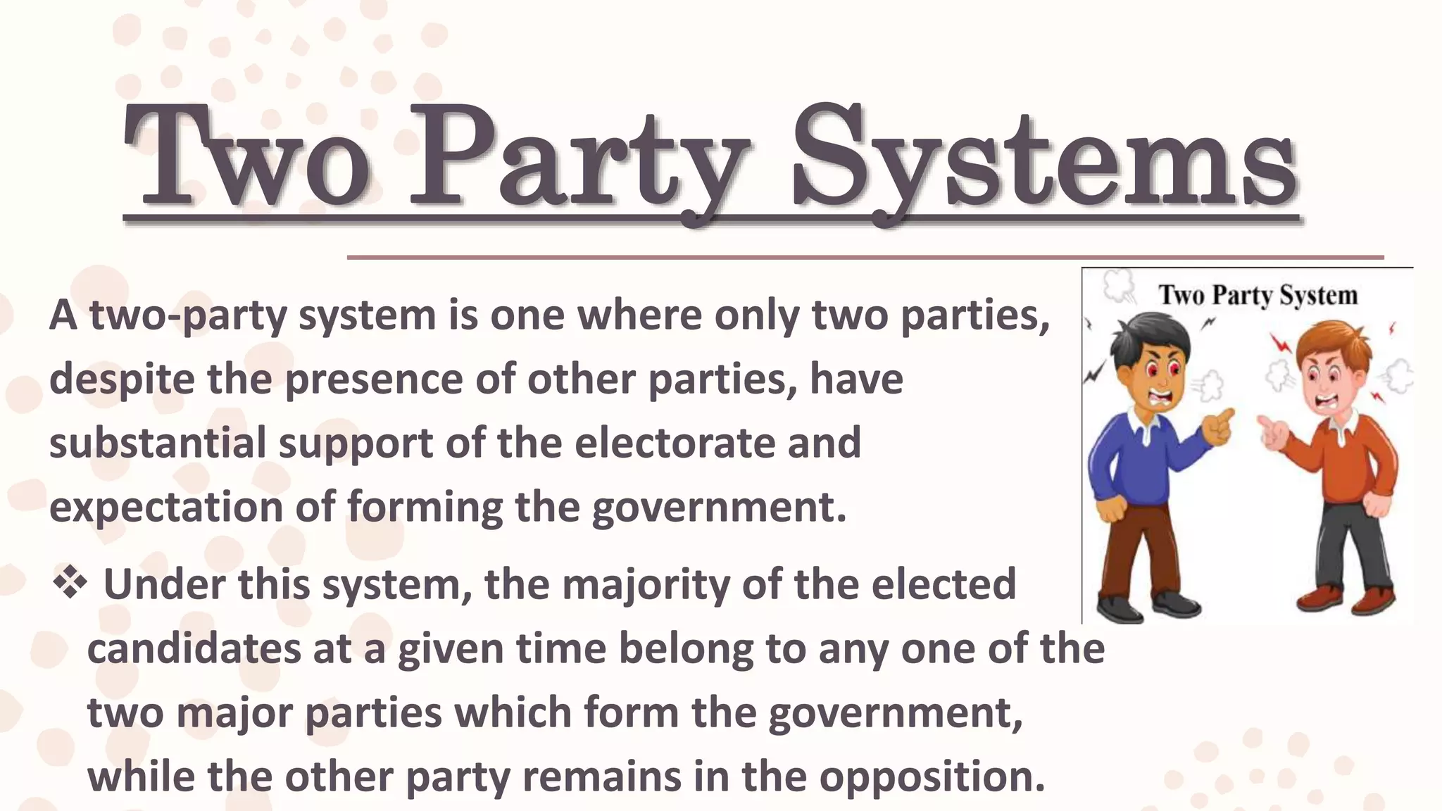 Two Party Systems
A two-party system is one where only two parties,
despite the presence of other parties, have
substantial support of the electorate and
expectation of forming the government.
 Under this system, the majority of the elected
candidates at a given time belong to any one of the
two major parties which form the government,
while the other party remains in the opposition.
 