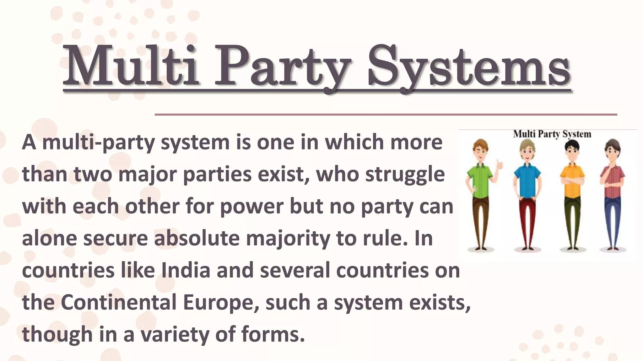 Multi Party Systems
A multi-party system is one in which more
than two major parties exist, who struggle
with each other for power but no party can
alone secure absolute majority to rule. In
countries like India and several countries on
the Continental Europe, such a system exists,
though in a variety of forms.
 