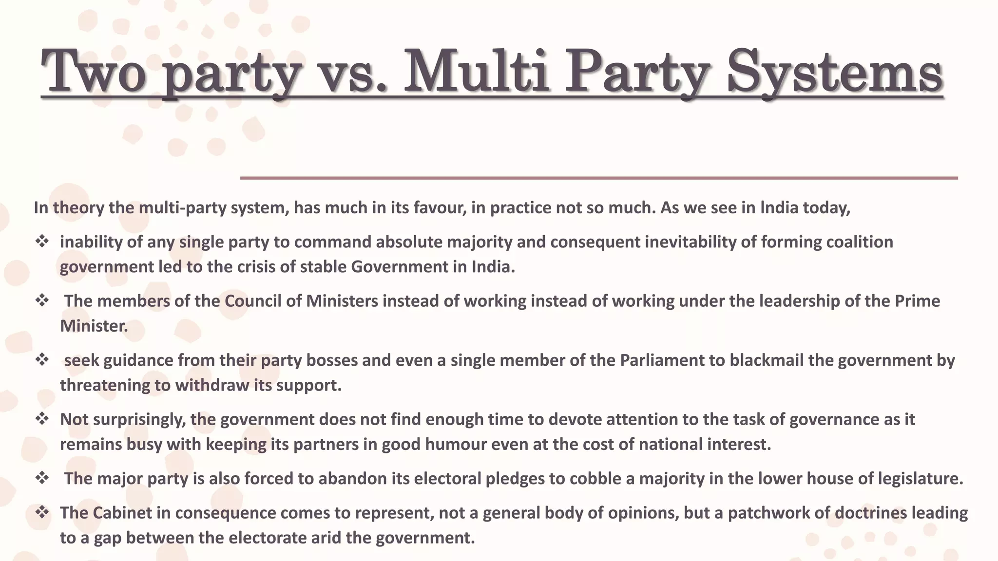 Two party vs. Multi Party Systems
In theory the multi-party system, has much in its favour, in practice not so much. As we see in lndia today,
 inability of any single party to command absolute majority and consequent inevitability of forming coalition
government led to the crisis of stable Government in India.
 The members of the Council of Ministers instead of working instead of working under the leadership of the Prime
Minister.
 seek guidance from their party bosses and even a single member of the Parliament to blackmail the government by
threatening to withdraw its support.
 Not surprisingly, the government does not find enough time to devote attention to the task of governance as it
remains busy with keeping its partners in good humour even at the cost of national interest.
 The major party is also forced to abandon its electoral pledges to cobble a majority in the lower house of legislature.
 The Cabinet in consequence comes to represent, not a general body of opinions, but a patchwork of doctrines leading
to a gap between the electorate arid the government.
 