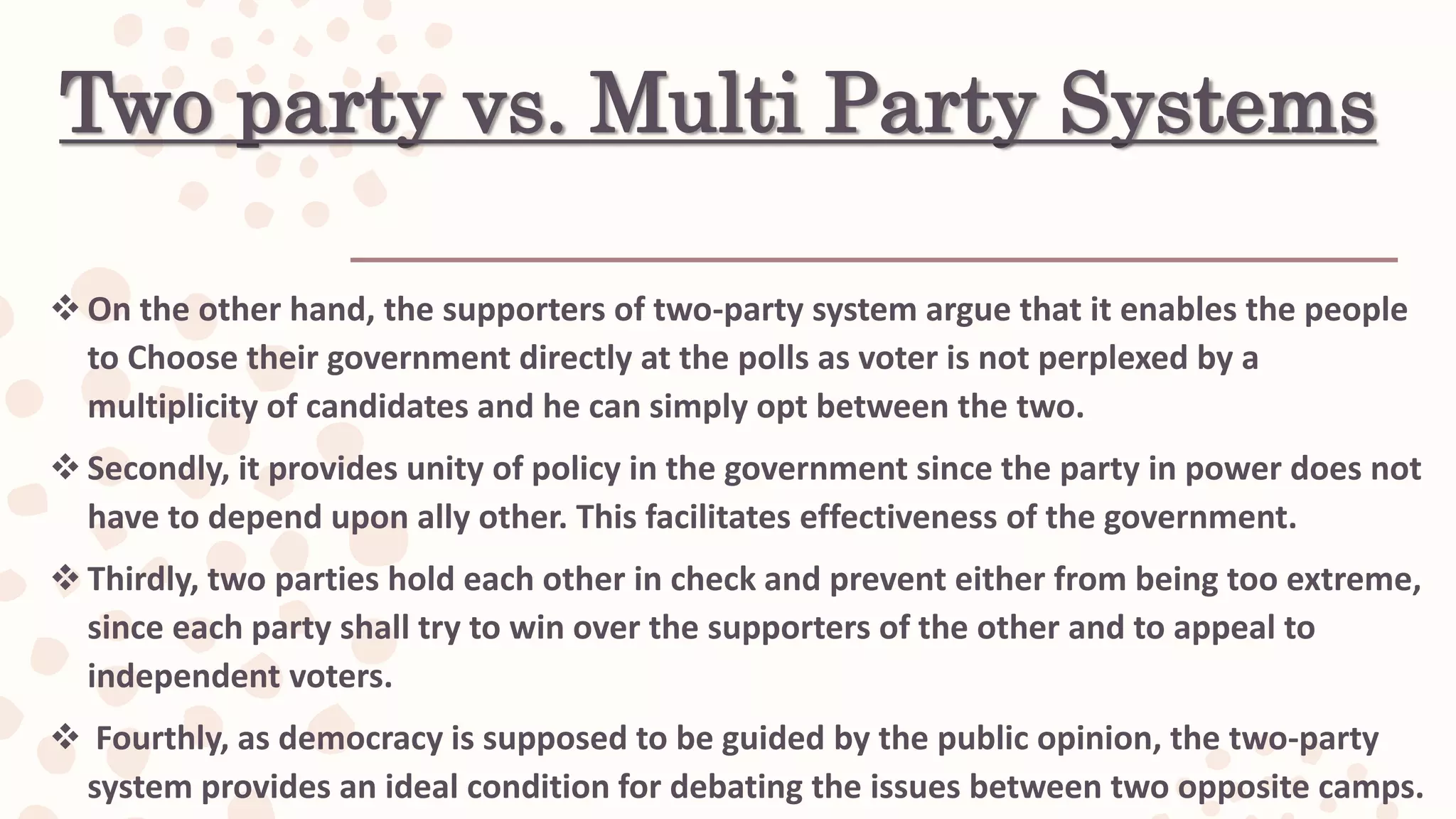 Two party vs. Multi Party Systems
 On the other hand, the supporters of two-party system argue that it enables the people
to Choose their government directly at the polls as voter is not perplexed by a
multiplicity of candidates and he can simply opt between the two.
 Secondly, it provides unity of policy in the government since the party in power does not
have to depend upon ally other. This facilitates effectiveness of the government.
 Thirdly, two parties hold each other in check and prevent either from being too extreme,
since each party shall try to win over the supporters of the other and to appeal to
independent voters.
 Fourthly, as democracy is supposed to be guided by the public opinion, the two-party
system provides an ideal condition for debating the issues between two opposite camps.
 
