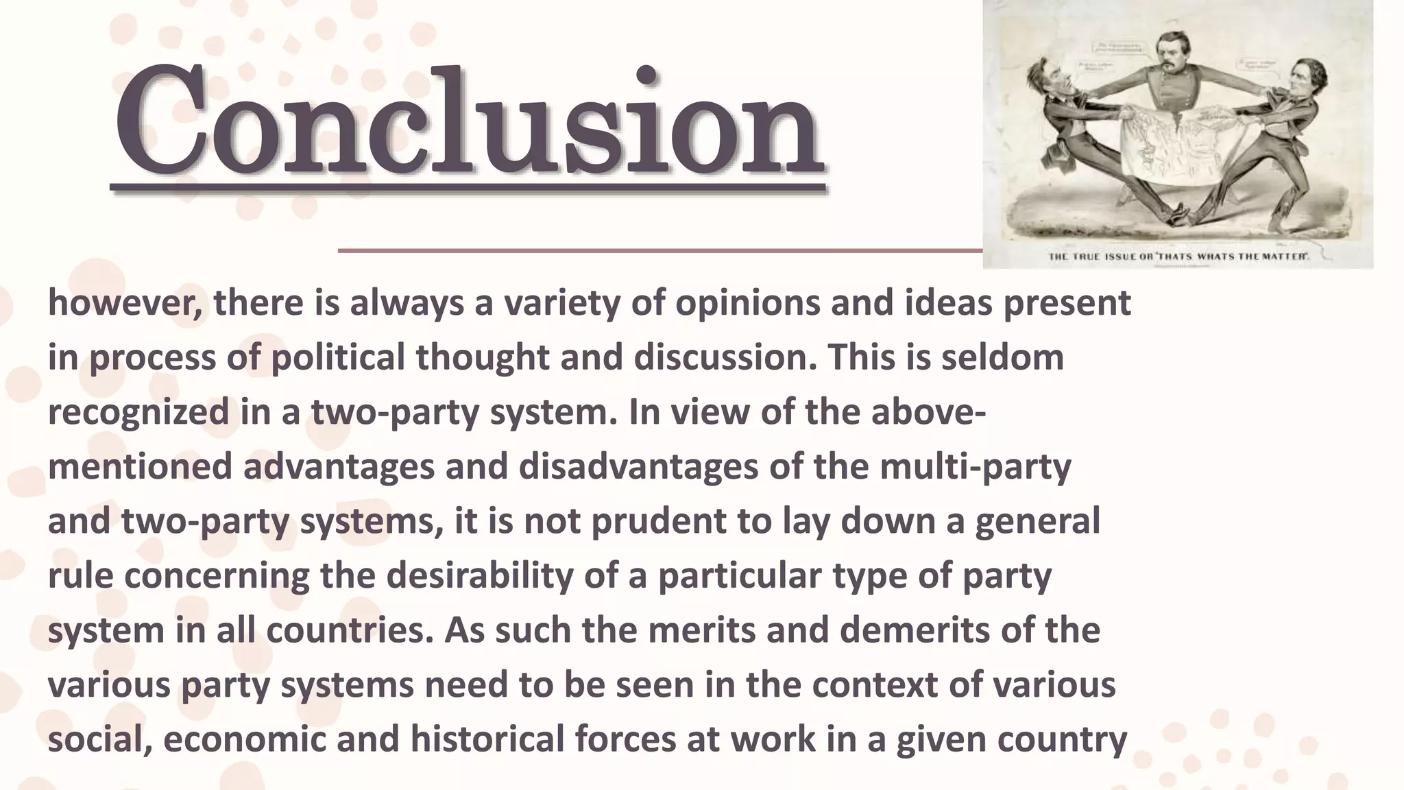 Conclusion
however, there is always a variety of opinions and ideas present
in process of political thought and discussion. This is seldom
recognized in a two-party system. In view of the above-
mentioned advantages and disadvantages of the multi-party
and two-party systems, it is not prudent to lay down a general
rule concerning the desirability of a particular type of party
system in all countries. As such the merits and demerits of the
various party systems need to be seen in the context of various
social, economic and historical forces at work in a given country
 
