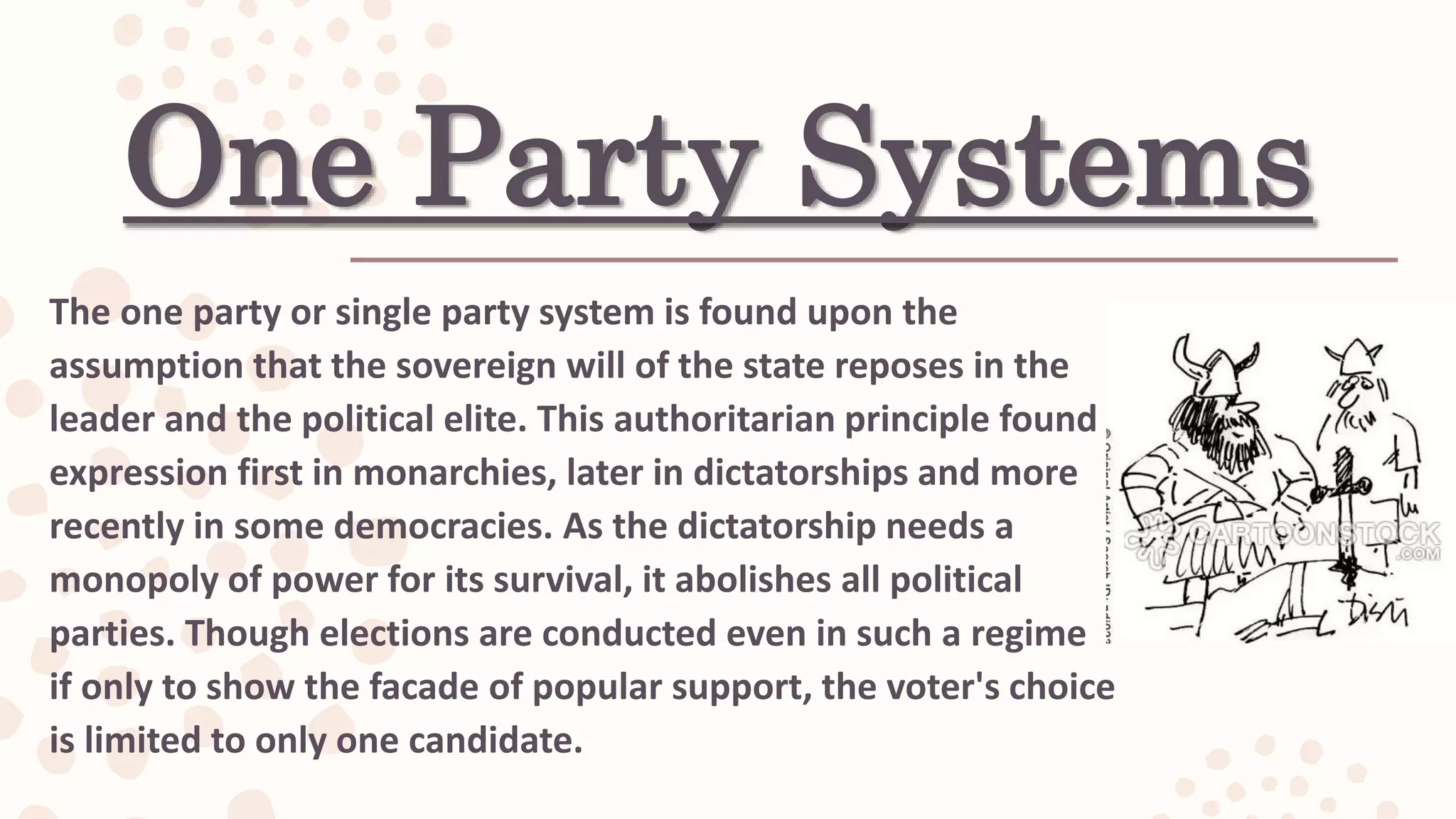 One Party Systems
The one party or single party system is found upon the
assumption that the sovereign will of the state reposes in the
leader and the political elite. This authoritarian principle found
expression first in monarchies, later in dictatorships and more
recently in some democracies. As the dictatorship needs a
monopoly of power for its survival, it abolishes all political
parties. Though elections are conducted even in such a regime
if only to show the facade of popular support, the voter's choice
is limited to only one candidate.
 