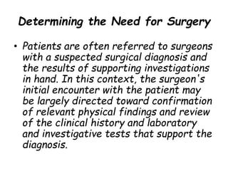 Determining the Need for Surgery
• Patients are often referred to surgeons
with a suspected surgical diagnosis and
the results of supporting investigations
in hand. In this context, the surgeon's
initial encounter with the patient may
be largely directed toward confirmation
of relevant physical findings and review
of the clinical history and laboratory
and investigative tests that support the
diagnosis.
 