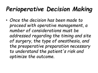 Perioperative Decision Making
• Once the decision has been made to
proceed with operative management, a
number of considerations must be
addressed regarding the timing and site
of surgery, the type of anesthesia, and
the preoperative preparation necessary
to understand the patient's risk and
optimize the outcome.
 